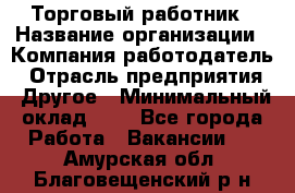 Торговый работник › Название организации ­ Компания-работодатель › Отрасль предприятия ­ Другое › Минимальный оклад ­ 1 - Все города Работа » Вакансии   . Амурская обл.,Благовещенский р-н